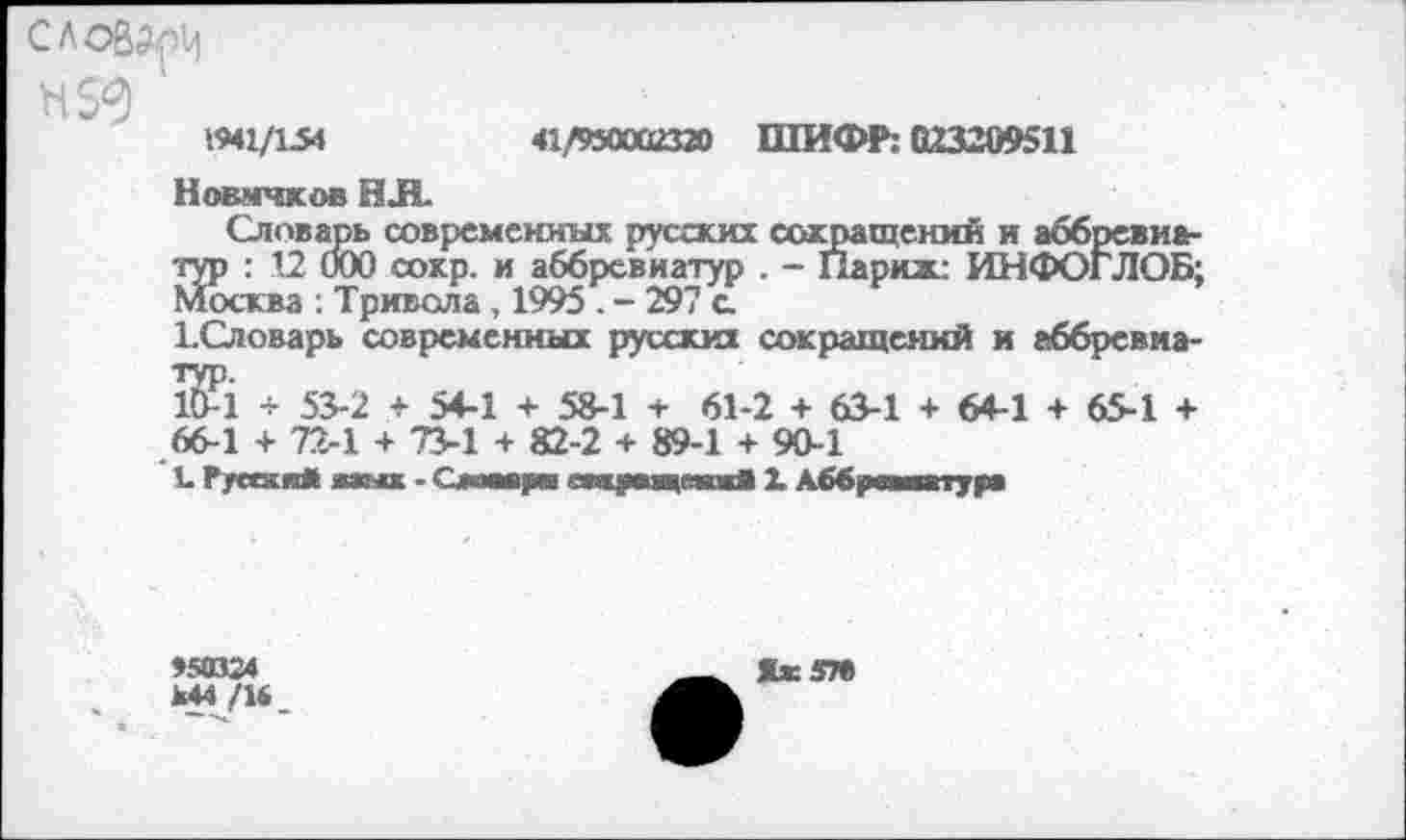 ﻿словам
1941/154	41/950002320 ШИФР: 023209511
Новичков НЛ.
Словарь современных русских сокращений и аббревиатур : 12 000 сокр. и аббревиатур . - Париж ИНФОГЛОБ; Москва . Тривола, 1995 . - 297 о
ЬСловарь современных русских сокращений и аббревиа-$1 + 53-2 + 54-1 + 58-1 + 61-2 + 63-1 + 64-1 + 65-1 + 66-1 + 72-1 + 73-1 + 82-2 + 89-1 + 90-1
1 Руссжя* жаых - Окшвдив янхрмцапЯ 1 Аббревиатура
»5(024 М44 /14
Як 57»
